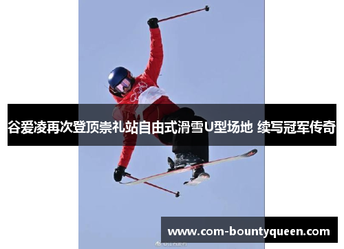 谷爱凌再次登顶崇礼站自由式滑雪U型场地 续写冠军传奇