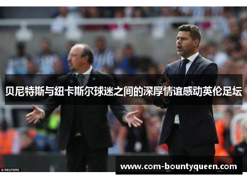 贝尼特斯与纽卡斯尔球迷之间的深厚情谊感动英伦足坛