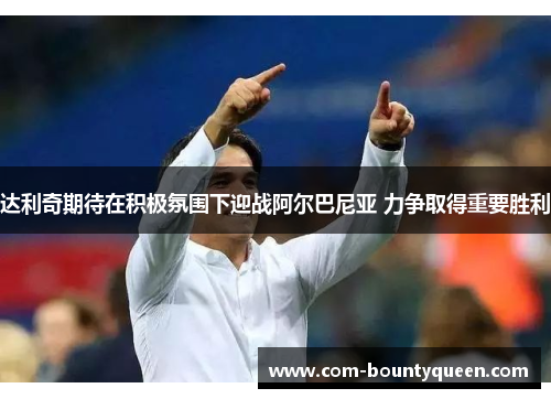 达利奇期待在积极氛围下迎战阿尔巴尼亚 力争取得重要胜利