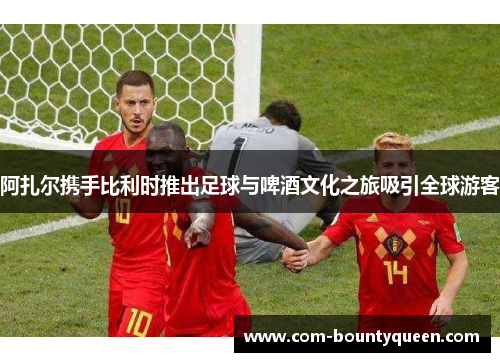 阿扎尔携手比利时推出足球与啤酒文化之旅吸引全球游客 阿扎尔携手比利时推出足球与啤酒文化之旅吸引全球游客