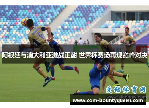 阿根廷与澳大利亚激战正酣 世界杯赛场再现巅峰对决