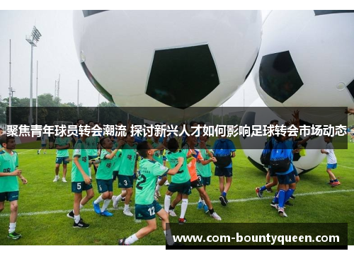 聚焦青年球员转会潮流 探讨新兴人才如何影响足球转会市场动态 聚焦青年球员转会潮流 探讨新兴人才如何影响足球转会市场动态