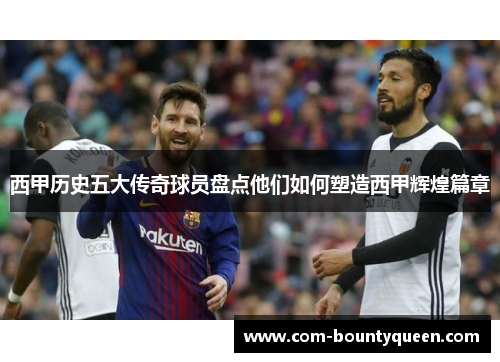 西甲历史五大传奇球员盘点他们如何塑造西甲辉煌篇章 西甲历史五大传奇球员盘点他们如何塑造西甲辉煌篇章