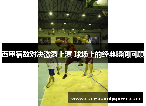 西甲宿敌对决激烈上演 球场上的经典瞬间回顾 西甲宿敌对决激烈上演 球场上的经典瞬间回顾