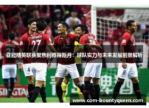 亚冠精英联赛聚焦利雅得新月：球队实力与未来发展前景解析