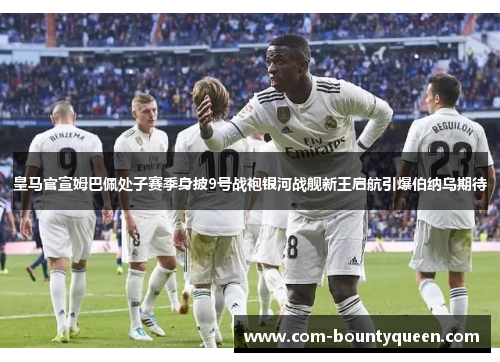 皇马官宣姆巴佩处子赛季身披9号战袍银河战舰新王启航引爆伯纳乌期待 皇马官宣姆巴佩处子赛季身披9号战袍银河战舰新王启航引爆伯纳乌期待