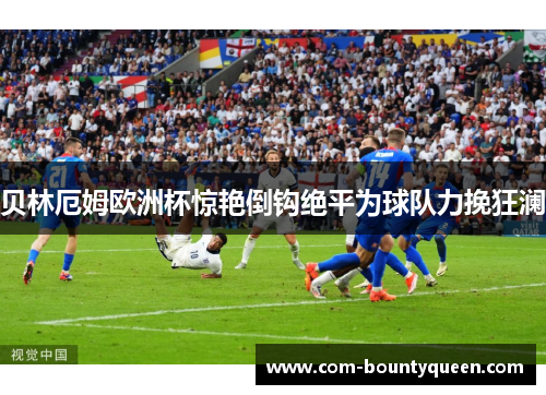 贝林厄姆欧洲杯惊艳倒钩绝平为球队力挽狂澜