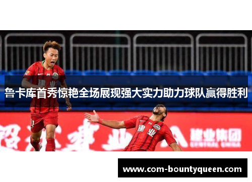 鲁卡库首秀惊艳全场展现强大实力助力球队赢得胜利