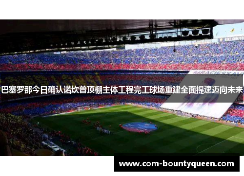 巴塞罗那今日确认诺坎普顶棚主体工程完工球场重建全面提速迈向未来 巴塞罗那今日确认诺坎普顶棚主体工程完工球场重建全面提速迈向未来